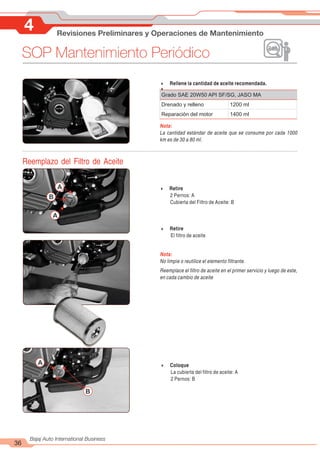 4 Revisiones Preliminares y Operaciones de Mantenimiento
36
Bajaj Auto International Business
SOP Mantenimiento Periódico
4 Retire
2 Pernos: A
Cubierta del Filtro de Aceite: B
A
A
B
4 Retire
El filtro de aceite
Nota:
No limpie o reutilice el elemento filtrante.
Reemplace el filtro de aceite en el primer servicio y luego de este,
en cada cambio de aceite
A
B
4 Coloque
La cubierta del filtro de aceite: A
2 Pernos: B
4 Rellene la cantidad de aceite recomendada.
4
Nota:
La cantidad estándar de aceite que se consume por cada 1000
km es de 30 a 80 ml.
Grado SAE 20W50 API SF/SG, JASO MA
Drenado y relleno 1200 ml
Reparación del motor 1400 ml
Reemplazo del Filtro de Aceite
 