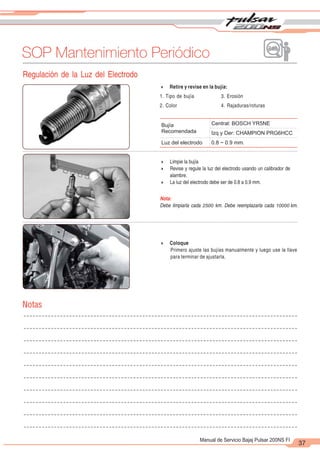 2
1
37
Manual de Servicio Bajaj Pulsar 200NS FI
SOP Mantenimiento Periódico
Regulación de la Luz del Electrodo
4 Retire y revise en la bujía:
1. Tipo de bujía 3. Erosión
2. Color 4. Rajaduras/roturas
4 Limpie la bujía
4 Revise y regule la luz del electrodo usando un calibrador de
alambre.
4 La luz del electrodo debe ser de 0.8 a 0.9 mm.
Nota:
Debe limpiarla cada 2500 km. Debe reemplazarla cada 10000 km.
Bujía
Recomendada
Central: BOSCH YR5NE
Izq y Der: CHAMPION PRG6HCC
Luz del electrodo 0.8 ~ 0.9 mm.
4 Coloque
Primero ajuste las bujías manualmente y luego use la llave
para terminar de ajustarla.
Notas
 