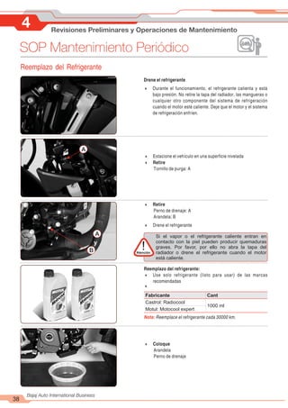 4 Revisiones Preliminares y Operaciones de Mantenimiento
38
Bajaj Auto International Business
SOP Mantenimiento Periódico
Reemplazo del Refrigerante
Drene el refrigerante
4 Durante el funcionamiento, el refrigerante calienta y está
bajo presión. No retire la tapa del radiador, las mangueras o
cualquier otro componente del sistema de refrigeración
cuando el motor esté caliente. Deje que el motor y el sistema
de refrigeración enfríen.
4 Estacione el vehículo en una superficie nivelada
4 Retire
Tornillo de purga: A
A
4 Retire
Perno de drenaje: A
Arandela: B
4 Drene el refrigerante
B
A
y
Reemplazo del refrigerante:
4 Use solo refrigerante (listo para usar) de las marcas
recomendadas
4
Nota: Reemplace el refrigerante cada 30000 km.
4 Coloque
Arandela
Perno de drenaje
Si el vapor o el refrigerante caliente entran en
contacto con la piel pueden producir quemaduras
graves. Por favor, por ello no abra la tapa del
radiador o drene el refrigerante cuando el motor
está caliente.
Atención
!
Fabricante Cant
Castrol: Radiocool
1000 ml
Motul: Motocool expert
 