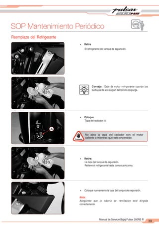 2
1
39
Manual de Servicio Bajaj Pulsar 200NS FI
SOP Mantenimiento Periódico
Reemplazo del Refrigerante
4 Retire
El refrigerante del tanque de expansión.
Consejo: Deje de echar refrigerante cuando las
burbujas de aire salgan del tornillo de purga.
4 Coloque
Tapa del radiador: A
A
4 Retire:
La tapa del tanque de expansión.
Rellene el refrigerante hasta la marca máxima.
4 Coloque nuevamente la tapa del tanque de expansión.
Nota:
Asegúrese que la tubería de ventilación esté dirigida
correctamente.
Cuidado
No abra la tapa del radiador con el motor
caliente o mientras que esté encendido.
 