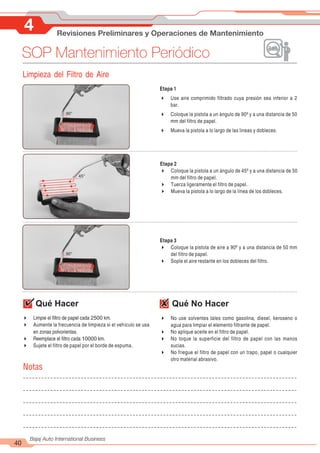 4 Revisiones Preliminares y Operaciones de Mantenimiento
40
Bajaj Auto International Business
SOP Mantenimiento Periódico
Limpieza del Filtro de Aire
Etapa 1
4 Use aire comprimido filtrado cuya presión sea inferior a 2
bar.
4 Coloque la pistola a un ángulo de 90º y a una distancia de 50
mm del filtro de papel.
4 Mueva la pistola a lo largo de las lineas y dobleces.
90°
Etapa 2
4 Coloque la pistola a un ángulo de 45º y a una distancia de 50
mm del filtro de papel.
4 Tuerza ligeramente el filtro de papel.
4 Mueva la pistola a lo largo de la línea de los dobleces.
45°
Etapa 3
4 Coloque la pistola de aire a 90º y a una distancia de 50 mm
del filtro de papel.
4 Sople el aire restante en los dobleces del filtro.
90°
Qué Hacer Qué No Hacer
4 No use solventes tales como gasolina, diesel, keroseno o
agua para limpiar el elemento filtrante de papel.
4 No aplique aceite en el filtro de papel.
4 No toque la superficie del filtro de papel con las manos
sucias.
4 No friegue el filtro de papel con un trapo, papel o cualquier
otro material abrasivo.
4 Limpie el filtro de papel cada 2500 km.
4 Aumente la frecuencia de limpieza si el vehículo se usa
en zonas polvorientas.
4 Reemplace el filtro cada 10000 km.
4 Sujete el filtro de papel por el borde de espuma.
Notas
 