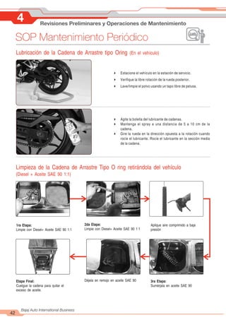 4 Revisiones Preliminares y Operaciones de Mantenimiento
42
Bajaj Auto International Business
SOP Mantenimiento Periódico
Lubricación de la Cadena de Arrastre tipo Oring (En el vehículo)
4 Estacione el vehículo en la estación de servicio.
4 Verifique la libre rotación de la rueda posterior.
4 Lave/limpie el polvo usando un tapo libre de pelusa.
4 Agite la botella del lubricante de cadenas.
4 Mantenga el spray a una distancia de 5 a 10 cm de la
cadena.
4 Gire la rueda en la dirección opuesta a la rotación cuando
rocíe el lubricante. Rocíe el lubricante en la sección media
de la cadena.
Limpieza de la Cadena de Arrastre Tipo O ring retirándola del vehículo
(Diesel + Aceite SAE 90 1:1)
1ra Etapa:
Limpie con Diesel+ Aceite SAE 90 1:1
2da Etapa:
Limpie con Diesel+ Aceite SAE 90 1:1
Aplique aire comprimido a baja
presión
Etapa Final:
Cuelgue la cadena para quitar el
exceso de aceite.
Déjela en remojo en aceite SAE 90 3ra Etapa:
Sumérjala en aceite SAE 90
 