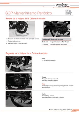 2
1
43
Manual de Servicio Bajaj Pulsar 200NS FI
SOP Mantenimiento Periódico
4 Afloje
La tuerca del eje posterior.
4 Regule:
Regulador de cadena izquierdo
Regulador de cadena derecho
Nota:
Verifique que los reguladores izquierdo y derecho estén en
el mismo ajuste.
Revisión de la Holgura de la Cadena de Arrastre
4 Estacione el vehículo firmemente en la estación de servicio.
4 Rote la rueda posterior.
4 Regule la holgura si no es la correcta.
Holgura de la Cadena de arrastre
Estándar Especiﬁcaciones: Ppt Chasis
L. Servicio Especiﬁcaciones: Ppt chasis
Regulación de la Holgura de la Cadena de Arrastre
4 Ajuste:
Tuerca del eje posterior
Verifique la holgura correcta de la cadena.
 