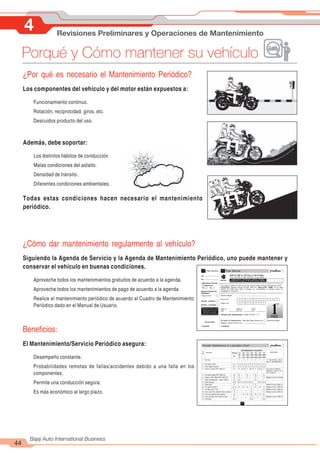 4 Revisiones Preliminares y Operaciones de Mantenimiento
44
Bajaj Auto International Business
Porqué y Cómo mantener su vehículo
¿Por qué es necesario el Mantenimiento Periódico?
Los componentes del vehículo y del motor están expuestos a:
Funcionamiento continuo.
Rotación, reciprocidad, giros, etc.
Descuidos producto del uso.
Además, debe soportar:
Los distintos hábitos de conducción.
Malas condiciones del asfalto.
Densidad de tránsito.
Diferentes condiciones ambientales.
Todas estas condiciones hacen necesario el mantenimiento
periódico.
¿Cómo dar mantenimiento regularmente al vehículo?
Siguiendo la Agenda de Servicio y la Agenda de Mantenimiento Periódico, uno puede mantener y
conservar el vehículo en buenas condiciones.
Aproveche todos los mantenimientos gratuitos de acuerdo a la agenda.
Aproveche todos los mantenimientos de pago de acuerdo a la agenda
Realice el mantenimiento periódico de acuerdo al Cuadro de Mantenimiento
Periódico dado en el Manual de Usuario.
Beneficios:
El Mantenimiento/Servicio Periódico asegura:
Desempeño constante.
Probabilidades remotas de fallas/accidentes debido a una falla en los
componentes.
Permite una conducción segura.
Es más económico al largo plazo.
 