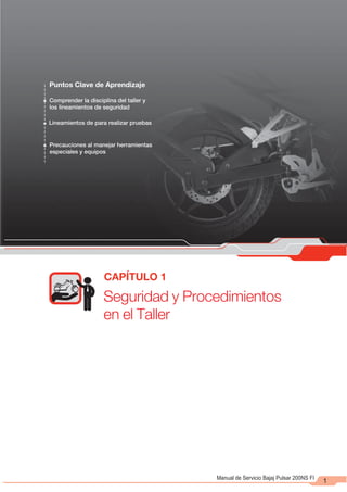 Seguridad y Procedimientos
en el Taller
CAPÍTULO 1
1
Manual de Servicio Bajaj Pulsar 200NS FI
Puntos Clave de Aprendizaje
Comprender la disciplina del taller y
los lineamientos de seguridad
Lineamientos de para realizar pruebas
Precauciones al manejar herramientas
especiales y equipos
 