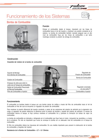 2
1
53
Manual de Servicio Bajaj Pulsar 200NS FI
Funcionamiento de los Sistemas
Bomba de Combustible
Construcción
Ensamble del módulo de la bomba de combustible
Soporte de Montaje
de la Bomba de Combustible
Colador de Combustible
Empaque de Jebe para sellar la
unión con el Tanque de combustible
Salida de Combustible Presurizado
al Filtro de Combustible
Filtro de Combustible a Inyector
Regulador de
Presión de Combustible
Bomba de Combustible
Regulador conectado
en una Junta 'T'
Combustible a Inyector
Funcionamiento
El combustible se bombea desde el tanque por una bomba celular de rodillos a través del filtro de combustible hacia el riel de
combustible al final del cual se encuentra un regulador de presión de combustible.
Para mantener la presión diferencial del inyector constante, a pesar de las variaciones del colector de admisión por la depresión con
carga, el regulador de presión determina la diferencia entre la presión de bombeo y aquella del colector de admisión. El exceso de
combustible retorna al tanque, el flujo continuo mantiene el combustible frío y previene la formación de bolsas de vapor de
combustible.
La bomba de combustible es lubricada y refrigerada por el combustible que fluye hacia el motor, incluyendo las escobillas y a través
de la armadura. Por ello es importante que nunca se arranque la bomba sin un adecuado nivel de combustible en el tanque de
combustible.
El filtro de combustible retiene las impurezas del combustible. Es una medida importante para prevenir la obstrucción de la bomba
de combustible y boquillas del inyector.
Resistencia de la Bomba de Combustible = 2.7 + 0.1 Ohmios
Función
Extraer el combustible desde el tanque, impulsarlo por las líneas de
combustible hacia el riel del inyector y mantener una presión constante en el
sistema. La bomba de combustible también necesita asegurar que un alto
nivel de combustible fluya por las líneas de combustible y por tanto
mantenga constante la presión de entrega de combustible.
 