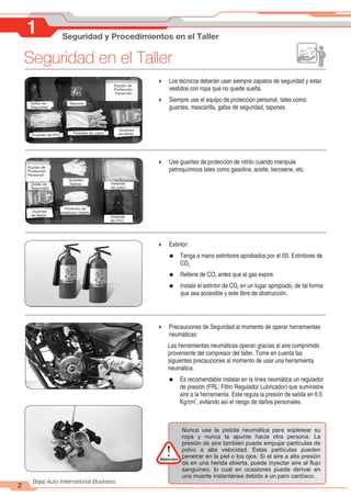 Seguridad en el Taller
2
Bajaj Auto International Business
1 Seguridad y Procedimientos en el Taller
Gafas de Seguridad
Gafas de
Seguridad
Tapones
Guantes de PVC
Guantes de cuero
Guantes
de Nitrilo
Equipo de
Protección
Personal
4 Los técnicos deberán usar siempre zapatos de seguridad y estar
vestidos con ropa que no quede suelta.
4 Siempre use el equipo de protección personal, tales como:
guantes, mascarilla, gafas de seguridad, tapones.
Gafas de Seguridad
Gafas de
Seguridad
Guantes
Tejidos Delantal
de cuero
Protector de
antebrazo (tejido)
Guantes
de Nitrilo
Equipo de
Protección
Personal
Delantal
de PVC
4 Use guantes de protección de nitrilo cuando manipule
petroquímicos tales como gasolina, aceite, kerosene, etc.
4 Extintor:
= Tenga a mano extintores aprobados por el ISI. Extintores de
CO2
= Rellene de CO antes que el gas expire.
2
= Instale el extintor de CO en un lugar apropiado, de tal forma
2
que sea accesible y este libre de obstrucción.
4 Precauciones de Seguridad al momento de operar herramientas
neumáticas:
Las herramientas neumáticas operan gracias al aire comprimido
proveniente del compresor del taller. Tome en cuenta las
siguientes precauciones al momento de usar una herramienta
neumática.
= Es recomendable instalar en la línea neumática un regulador
de presión (FRL: Filtro Regulador Lubricador) que suministre
aire a la herramienta. Este regula la presión de salida en 6.5
2
Kg/cm , evitando así el riesgo de daños personales.
Nunca use la pistola neumática para sopletear su
ropa y nunca la apunte hacia otra persona. La
presión de aire también puede empujar partículas de
polvo a alta velocidad. Estas partículas pueden
penetrar en la piel o los ojos. Si el aire a alta presión
da en una herida abierta, puede inyectar aire al flujo
sanguíneo, lo cual en ocasiones puede derivar en
una muerte instantánea debido a un paro cardíaco.
Atención
!
 
