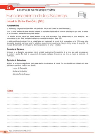 5 Sistema de Combustible y EMS
56
Bajaj Auto International Business
Funcionamiento de los Sistemas
Unidad de Control Electrónico (ECU)
Funcionamiento
El encendido y la inyección de combustible son controlados por una sola unidad de control llamada ECU.
En la ECU las entradas de varios sensores alimentan un procesador de señales en el circuito para asegurar que todas las salidas
de la computadora sean en forma de pulsos digitales.
Las entradas recibidas pueden ser voltajes estables o que varían lentamente. Estas señales están en forma analógica y son
convertidas a su valor digital equivalente mediante un convertidor analógico a digital (AD).
La salida digital es alimentada al riel de entrada/salida para transportarla al corazón de la computadora. Así la ECU recoge todas
las señales, las calcula y procesa hacia los actuadores para sincronizar exactamente el avance de los tiempos de encendido y la
inyección del combustible al motor para las diferentes condiciones de carga y velocidad.
Conjunto de Sensores
Un sensor es un dispositivo que detecta o mide la cantidad, usualmente en forma eléctrica de tal forma que pueda ser usada para
la medición o control. Se añade el procesamiento de señales analógicas al sensor, de esta forma se mejora la resistencia a la
interferencia.
Conjunto de Actuadores
Actuador es un termino generalmente usado para describir un mecanismo de control. Ejm: un dispositivo que convierte una señal
eléctrica en movimiento mecánico, por ejemplo:
Inyector de Combustible
Bomba de Combustible
Solenoide/Relé de Arranque
Notas
 