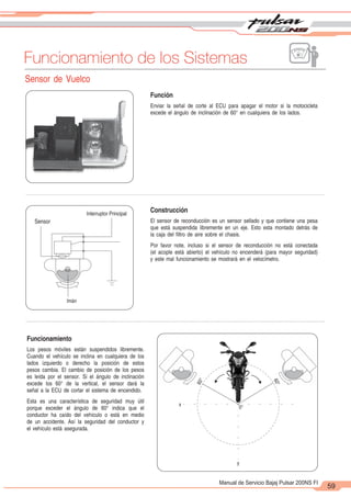 2
1
59
Manual de Servicio Bajaj Pulsar 200NS FI
Funcionamiento de los Sistemas
Sensor de Vuelco
Función
Enviar la señal de corte al ECU para apagar el motor si la motocicleta
excede el ángulo de inclinación de 60° en cualquiera de los lados.
Construcción
El sensor de reconducción es un sensor sellado y que contiene una pesa
que está suspendida libremente en un eje. Esto esta montado detrás de
la caja del filtro de aire sobre el chasis.
Por favor note, incluso si el sensor de reconducción no está conectada
(el acople está abierto) el vehículo no encenderá (para mayor seguridad)
y este mal funcionamiento se mostrará en el velocímetro.
Interruptor Principal
Sensor
Imán
6
0
°
6
0
°
0°
x
y
Funcionamiento
Los pesos móviles están suspendidos libremente.
Cuando el vehículo se inclina en cualquiera de los
lados izquierdo o derecho la posición de estos
pesos cambia. El cambio de posición de los pesos
es leída por el sensor. Si el ángulo de inclinación
excede los 60° de la vertical, el sensor dará la
señal a la ECU de cortar el sistema de encendido.
Esta es una característica de seguridad muy útil
porque exceder el ángulo de 60° indica que el
conductor ha caído del vehículo o está en medio
de un accidente. Así la seguridad del conductor y
el vehículo está asegurada.
 