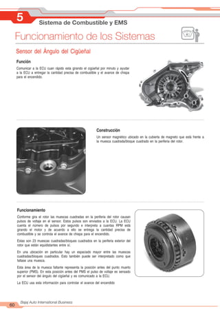 5 Sistema de Combustible y EMS
60
Bajaj Auto International Business
Funcionamiento de los Sistemas
Sensor del Ángulo del Cigüeñal
Función
Comunicar a la ECU cuan rápido esta girando el cigüeñal por minuto y ayudar
a la ECU a entregar la cantidad precisa de combustible y el avance de chispa
para el encendido.
Construcción
Un sensor magnético ubicado en la cubierta de magneto que está frente a
la muesca cuadrada/bloque cuadrado en la periferia del rotor.
Funcionamiento
Conforme gira el rotor las muescas cuadradas en la periferia del rotor causan
pulsos de voltaje en el sensor. Estos pulsos son enviados a la ECU. La ECU
cuenta el número de pulsos por segundo e interpreta a cuantas RPM está
girando el motor y de acuerdo a ello se entrega la cantidad precisa de
combustible y se controla el avance de chispa para el encendido.
Estas son 23 muescas cuadradas/bloques cuadrados en la periferia exterior del
rotor que están equidistantes entre sí.
En una ubicación en particular hay un espaciado mayor entre las muescas
cuadradas/bloques cuadrados. Esto también puede ser interpretado como que
faltase una muesca.
Esta área de la muesca faltante representa la posición antes del punto muerto
superior (PMS). En esta posición antes del PMS el pulso de voltaje es sensado
por el sensor del ángulo del cigüeñal y es comunicado a la ECU.
La ECU usa esta información para controlar el avance del encendido
 