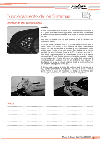 2
1
61
Manual de Servicio Bajaj Pulsar 200NS FI
Funcionamiento de los Sistemas
Indicador de Mal Funcionamiento
Función
Cuando ciertos problemas se desarrollan en el sistema de control electrónico, la
ECU guarda en su memoria un código de error para cada falla. Esto enciende
el indicador rojo de Mal Funcionamiento en el tablero (al lado del indicador de
luz alta).
Esto alerta al conductor que hay algún problema y que es necesaria una
reparación o servicio.
Si un solo sensor o su ramal fallan, la ECU puede substituir un valor para el
sensor fallado. Esto permite al motor funcionar de manera aparentemente
normal. Una falla que enciende el indicador de mal funcionamiento puede
también poner al motor en su modo limitado. Esto significa que el chip de
estrategia de operación limitada (LOS) de la ECU ha entrado en operación.
Esto provee instrucciones básicas al microprocesador si una parte del sistema
electrónico falla. El motor funciona pero con un tiempo de encendido y relación
aire combustible fijos. El pulso del inyector no cambia. Esto permite que el
vehículo pueda ser conducido pero con un rendimiento muy reducido. El
beneficio de esto es que el vehículo puede ser llevado al servicio en lugar de
ser remolcado o transportado en una grúa.
El técnico puede recuperar el código del problema desde la memoria de la
ECU usando la herramienta de diagnóstico. Para usar el código, el técnico
puede referirse al Cuadro de Diagnóstico o al Código de Intermitencia. Este
cuadro explica donde reside el problema y cual es la causa probable.
Notas
 