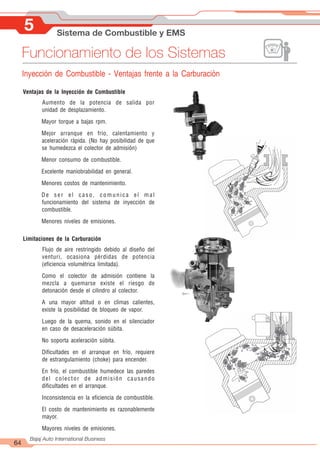 5 Sistema de Combustible y EMS
64
Bajaj Auto International Business
Funcionamiento de los Sistemas
Inyección de Combustible - Ventajas frente a la Carburación
Ventajas de la Inyección de Combustible
Aumento de la potencia de salida por
unidad de desplazamiento.
Mayor torque a bajas rpm.
Mejor arranque en frío, calentamiento y
aceleración rápida. (No hay posibilidad de que
se humedezca el colector de admisión)
Menor consumo de combustible.
Excelente maniobrabilidad en general.
Menores costos de mantenimiento.
De ser el caso, comunica el mal
funcionamiento del sistema de inyección de
combustible.
Menores niveles de emisiones.
Limitaciones de la Carburación
Flujo de aire restringido debido al diseño del
venturi, ocasiona pérdidas de potencia
(eficiencia volumétrica limitada).
Como el colector de admisión contiene la
mezcla a quemarse existe el riesgo de
detonación desde el cilindro al colector.
A una mayor altitud o en climas calientes,
existe la posibilidad de bloqueo de vapor.
Luego de la quema, sonido en el silenciador
en caso de desaceleración súbita.
No soporta aceleración súbita.
Dificultades en el arranque en frío, requiere
de estrangulamiento (choke) para encender.
En frío, el combustible humedece las paredes
del colector de admisión causando
dificultades en el arranque.
Inconsistencia en la eficiencia de combustible.
El costo de mantenimiento es razonablemente
mayor.
Mayores niveles de emisiones.
 