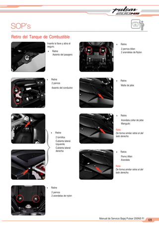 2
1
63
Manual de Servicio Bajaj Pulsar 200NS FI
SOP’s
Retiro del Tanque de Combustible
65
Inserte la llave y abra el
seguro.
4 Retire
Asiento del pasajero
4 Retire
2 pernos
Asiento del conductor
4 Retire
2 tornillos
Cubierta lateral
Izquierda
Cubierta lateral
derecha
4 Retire
2 pernos
2 arandelas de nylon
4 Retire
2 pernos Allen
2 arandelas de Nylon
4 Retire
Malla de jebe
4 Retire
Arandela collar de jebe
Manguito
Nota:
De forma similar retire el del
lado derecho.
4 Retire
Perno Allen
Arandela
Nota:
De forma similar retire el del
lado derecho.
}
 