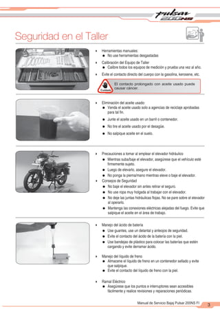 2
1
Seguridad en el Taller
3
Manual de Servicio Bajaj Pulsar 200NS FI
Cuidado
El contacto prolongado con aceite usado puede
causar cáncer.
4 Herramientas manuales:
= No use herramientas desgastadas
4 Calibración del Equipo de Taller
= Calibre todos los equipos de medición y prueba una vez al año.
4 Evite el contacto directo del cuerpo con la gasolina, kerosene, etc.
4 Eliminación del aceite usado:
= Venda el aceite usado solo a agencias de reciclaje aprobadas
para tal fin.
= Junte el aceite usado en un barril o contenedor.
= No tire el aceite usado por el desagüe.
= No salpique aceite en el suelo.
4 Precauciones a tomar al emplear el elevador hidráulico
= Mientras suba/baje el elevador, asegúrese que el vehículo esté
firmemente sujeto.
= Luego de elevarlo, asegure el elevador.
= No ponga la pierna/mano mientras eleve o baje el elevador.
4 Consejos de Seguridad
= No baje el elevador sin antes retirar el seguro.
= No use ropa muy holgada al trabajar con el elevador.
= No deje las juntas hidráulicas flojas. No se pare sobre el elevador
al operarlo.
= Mantenga las conexiones eléctricas alejadas del fuego. Evite que
salpique el aceite en el área de trabajo.
4 Manejo del ácido de batería
= Use guantes, use un delantal y anteojos de seguridad.
= Evite el contacto del ácido de la batería con la piel.
= Use bandejas de plástico para colocar las baterías que estén
cargando y evite derramar ácido.
4 Manejo del líquido de freno
= Almacene el líquido de freno en un contenedor sellado y evite
que salpique.
= Evite el contacto del líquido de freno con la piel.
4 Ramal Eléctrico
= Asegúrese que los puntos e interruptores sean accesibles
fácilmente y realice revisiones y reparaciones periódicas.
 