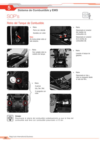 5 Sistema de Combustible y EMS
66
Bajaj Auto International Business
SOP’s
Retiro del Tanque de Combustible
A
B
4 Retire
Perno con reborde
Arandela con collar
Nota:
De forma similar retire el
lado derecho.
4 Retire
Con cuidado retire la
cubierta del tanque.
4 Retire
3 pernos
(Izq, Der, Del)
3 manguitos con
collar
4 Retire
Desconecte el conector
del medidor de
combustible (A)
Desconecte el conector
de la bomba de
combustible (B)
4 Retire
Levante el tanque de
gasolina.
4 Retire
Desconecte el clip y
retire la manguera desde
el lado del filtro.
}
Consejo:
Desconecte la tubería del combustible cuidadosamente ya que la línea del
combustible está llena con combustible presurizado a 2.5 bar.
 