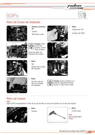 2
1
63
Manual de Servicio Bajaj Pulsar 200NS FI
SOP’s
69
Retiro del Cuerpo del Acelerador
Retiro del Inyector
Nota:
Siga el SOP correspondiente al retiro de la caja del filtro de aire para proceder con el retiro del inyector.
4 Retire
Conector
4 Retire
Tornillo tusken
Nota:
Use el destornillador
Tusken.
4 Retirelos conectores
de:
Inyector
Motor paso a paso
4 Retire
Conector del TPS
Conector del TMAP
Consejo: Antes
de tirar del
conector, primero
libere el seguro.
No tire del cable, tire
firmemente del conector.
4 Retire:
Ojal
Deslice fuera el cable
del acelerador
4 Retire:
Tire de la caja del
filtro con el cuerpo
del acelerador.
Consejo: Cubra la admisión y el
borde del respiradero del motor
usando un trapo suave y limpio.
 
