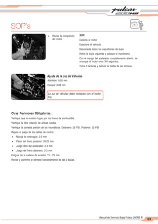 2
1
63
Manual de Servicio Bajaj Pulsar 200NS FI
SOP’s
71
4 Revise la compresión
del motor
SOP:
Caliente el motor
Estacione el vehículo
Desconecte todos los capuchones de bujía
Retire la bujía izquierda y coloque el manómetro.
Con el mango del acelerador completamente abierto, de
arranque al motor unos 3-4 segundos.
Tome 3 lecturas y calcule la media de las lecturas.
Ajuste de la Luz de Válvulas
Admisión: 0.05 mm
Escape: 0.08 mm
La luz de válvulas debe revisarse con el motor
frío.
Otras Revisiones Obligatorias:
Verifique que no existan fugas por las líneas de combustible.
Verifique la libre rotación de ambas ruedas.
Verifique la correcta presión de los neumáticos. Delantero: 25 PSI, Posterior: 32 PSI
Regule el juego de los cables de control:
4 Manija de embrague: 2-3 mm
4 Pedal del freno posterior: 20-25 mm
4 Juego libre del acelerador: 2-3 mm
4 Juego del freno delantero: 2-3 mm
Holgura de la cadena de arrastre: 15 - 25 mm
Revise y confirme el correcto funcionamiento de las 3 bujías.
 