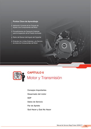 73
Puntos Clave de Aprendizaje
Aplicación Correcta de los Torques de
Ajuste a los Componentes del Motor
Procedimientos de Operación Estándar
para la Inspección de la Presión de Aceite
Retiro del Sensor del Angulo del Cigüeñal
Entender los Límites Estándar y de Servicio
de todos los Componentes del Motor
Motor y Transmisión
CAPÍTULO 6
Manual de Servicio Bajaj Pulsar 200NS FI
Consejos Importantes
Desarmado del motor
SOP
Datos de Servicio
Par de Apriete
Qué Hacer y Qué No Hacer
 