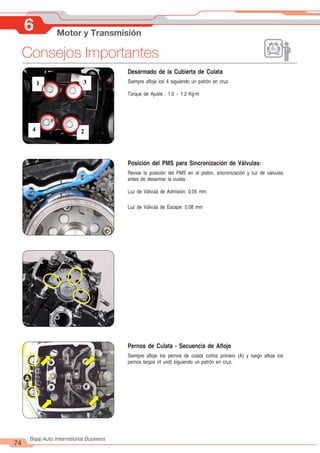 6 Motor y Transmisión
74
Bajaj Auto International Business
Consejos Importantes
Desarmado de la Cubierta de Culata
Siempre afloje los 4 siguiendo un patrón en cruz.
Torque de Ajuste : 1.0 ~ 1.2 Kg-m
1 3
2
4
A
Posición del PMS para Sincronización de Válvulas:
Revise la posición del PMS en el pistón, sincronización y luz de válvulas
antes de desarmar la culata.
Luz de Válvula de Admisión: 0.05 mm
Luz de Válvula de Escape: 0.08 mm
Pernos de Culata - Secuencia de Afloje
Siempre afloje los pernos de culata cortos primero (A) y luego afloje los
pernos largos (4 und) siguiendo un patrón en cruz.
 