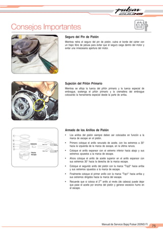 2
1
75
Manual de Servicio Bajaj Pulsar 200NS FI
Seguro del Pin de Pistón
Mientras retira el seguro del pin de pistón, cubra el borde del cárter con
un trapo libre de pelusa para evitar que el seguro caiga dentro del motor y
evitar una innecesaria apertura del motor.
Exhaust
Arrow
Front
1
2
3
3
4
Top 1 Mark Top
ring
Top 2 Mark 2nd
ring
Sujeción del Piñón Primario
Mientras se afloja la tuerca del piñón primario y la tuerca especial de
embrague, sostenga el piñón primario y la cremallera del embrague
colocando la herramienta especial desde la parte de arriba.
Armado de los Anillos de Pistón
• Los anillos del pistón siempre deben ser colocados en función a la
marca de escape en el pistón.
• Primero coloque el anillo ranurado de aceite, con los extremos a 30°
hacia la izquierda de la marca de escape, en la última ranura.
• Coloque el anillo expansor con el extremo inferior hacia abajo y sus
extremos opuestos a la marca de escape.
• Ahora coloque el anillo de aceite superior en el anillo expansor con
sus extremos 30° hacia la derecha de la marca escape.
• Coloque el segundo anillo del pistón con la marca "Top2" hacia arriba
y sus extremos opuestos a la marca de escape.
• Finalmente coloque el primer anillo con la marca "Top1" hacia arriba y
sus extremos dirigidos hacia la marca del escape.
DO
• Recuerde que si coloca el 2 anillo al revés (de cabeza) puede dejar
que pase el aceite por encima del pistón y generar excesivo humo en
el escape.
Flecha
Escape
Adelante
Marca Top 2
Marca Top 1 Anillo
Superior
Segundo
Anillo
Consejos Importantes
 