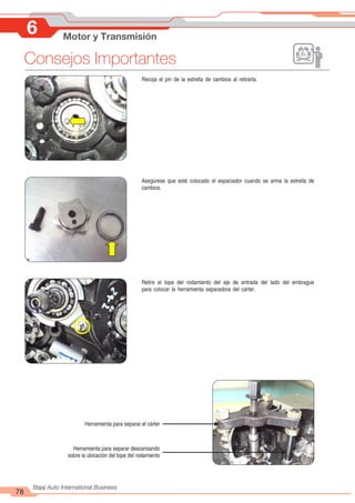 78
Bajaj Auto International Business
Recoja el pin de la estrella de cambios al retirarla.
Asegúrese que esté colocado el espaciador cuando se arma la estrella de
cambios.
Retire el tope del rodamiento del eje de entrada del lado del embrague
para colocar la herramienta separadora del cárter.
Herramienta para separar el cárter
Herramienta para separar descansando
sobre la ubicación del tope del rodamiento
6 Motor y Transmisión
Consejos Importantes
 