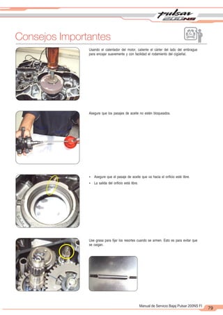 2
1
79
Manual de Servicio Bajaj Pulsar 200NS FI
Usando el calentador del motor, caliente el cárter del lado del embrague
para encajar suavemente y con facilidad el rodamiento del cigüeñal.
Asegure que los pasajes de aceite no estén bloqueados.
Use grasa para fijar los resortes cuando se armen. Esto es para evitar que
se caigan.
Ÿ Asegure que el pasaje de aceite que va hacia el orificio esté libre.
Ÿ La salida del orificio está libre.
Consejos Importantes
 