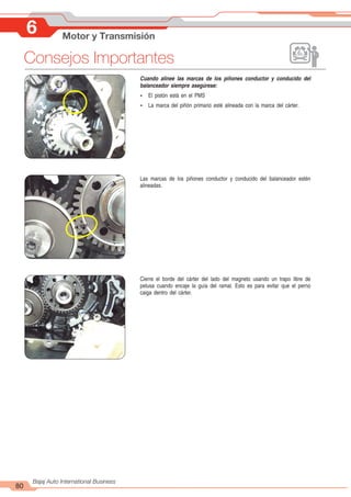 80
Bajaj Auto International Business
Cuando alinee las marcas de los piñones conductor y conducido del
balanceador siempre asegúrese:
Ÿ El pistón está en el PMS
Ÿ La marca del piñón primario esté alineada con la marca del cárter.
Las marcas de los piñones conductor y conducido del balanceador estén
alineadas.
Cierre el borde del cárter del lado del magneto usando un trapo libre de
pelusa cuando encaje la guía del ramal. Esto es para evitar que el perno
caiga dentro del cárter.
6 Motor y Transmisión
Consejos Importantes
 