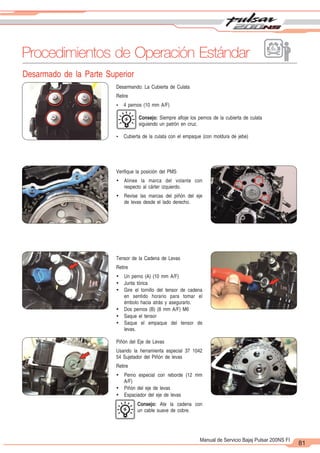 2
1
81
Manual de Servicio Bajaj Pulsar 200NS FI
Desarmado de la Parte Superior
Procedimientos de Operación Estándar
Piñón del Eje de Levas
Usando la herramienta especial 37 1042
54 Sujetador del Piñón de levas
Retire
Ÿ Perno especial con reborde (12 mm
A/F)
Ÿ Piñón del eje de levas
Ÿ Espaciador del eje de levas
Consejo: Ate la cadena con
un cable suave de cobre.
Verifique la posición del PMS
Ÿ Alinee la marca del volante con
respecto al cárter izquierdo.
Ÿ Revise las marcas del piñón del eje
de levas desde el lado derecho.
Tensor de la Cadena de Levas
Retire
Ÿ Un perno (A) (10 mm A/F)
Ÿ Junta tórica
Ÿ Gire el tornillo del tensor de cadena
en sentido horario para tomar el
émbolo hacia atrás y asegurarlo.
Ÿ Dos pernos (B) (8 mm A/F) M6
Ÿ Saque el tensor
Ÿ Saque el empaque del tensor de
levas.
Desarmando: La Cubierta de Culata
Retire
Ÿ 4 pernos (10 mm A/F)
Consejo: Siempre afloje los pernos de la cubierta de culata
siguiendo un patrón en cruz.
Ÿ Cubierta de la culata con el empaque (con moldura de jebe)
 
