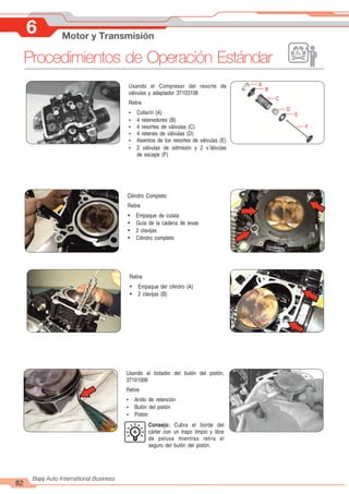 82
Bajaj Auto International Business
6 Motor y Transmisión
Procedimientos de Operación Estándar
Cilindro Completo
Retire
Ÿ Empaque de culata
Ÿ Guía de la cadena de levas
Ÿ 2 clavijas
Ÿ Cilindro completo
Retire
Ÿ Empaque del cilindro (A)
Ÿ 2 clavijas (B)
Usando el Compresor del resorte de
válvulas y adaptador 37103108
Retire
Ÿ Collarín (A)
Ÿ 4 retenedores (B)
Ÿ 4 resortes de válvulas (C)
Ÿ 4 retenes de válvulas (D)
Ÿ Asientos de los resortes de válvulas (E)
Ÿ 2 válvulas de admisión y 2 v´lálvulas
de escape (F)
A
B
C
D
E
F
Usando el botador del bulón del pistón,
37101006
Retire
Ÿ Anillo de retención
Ÿ Bulón del pistón
Ÿ Pistón
Consejo: Cubra el borde del
cárter con un trapo limpio y libre
de pelusa mientras retira el
seguro del bulón del pistón.
 