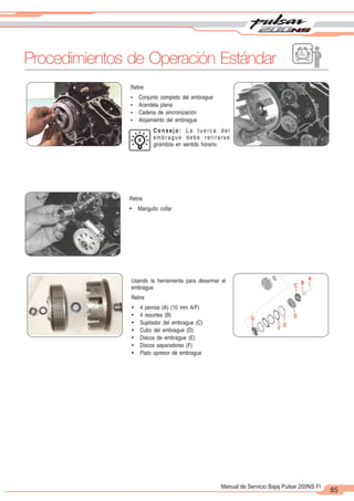 2
1
85
Manual de Servicio Bajaj Pulsar 200NS FI
Retire
Ÿ Manguito collar
Usando la herramienta para desarmar el
embrague
Retire
Ÿ 4 pernos (A) (10 mm A/F)
Ÿ 4 resortes (B)
Ÿ Sujetador del embrague (C)
Ÿ Cubo del embrague (D)
Ÿ Discos de embrague (E)
Ÿ Discos separadores (F)
Ÿ Plato opresor de embrague
Retire
Ÿ Conjunto completo del embrague
Ÿ Arandela plana
Ÿ Cadena de sincronización
Ÿ Alojamiento del embrague
C o n s e j o : L a t u e r c a d e l
embrague debe retirarse
girándola en sentido horario.
A
B
C
D
E
F
G
Procedimientos de Operación Estándar
 