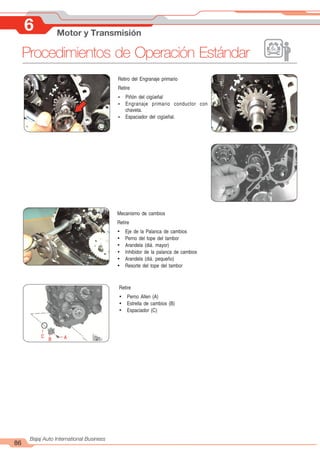 86
Bajaj Auto International Business
6 Motor y Transmisión
Procedimientos de Operación Estándar
Mecanismo de cambios
Retire
Ÿ Eje de la Palanca de cambios
Ÿ Perno del tope del tambor
Ÿ Arandela (diá. mayor)
Ÿ Inhibidor de la palanca de cambios
Ÿ Arandela (diá. pequeño)
Ÿ Resorte del tope del tambor
Retire
Ÿ Perno Allen (A)
Ÿ Estrella de cambios (B)
Ÿ Espaciador (C)
Retiro del Engranaje primario
Retire
Ÿ Piñón del cigüeñal
Ÿ Engranaje primario conductor con
chaveta.
Ÿ Espaciador del cigüeñal.
A
B
C
 