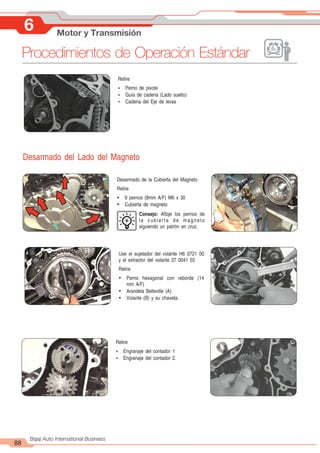 88
Bajaj Auto International Business
6 Motor y Transmisión
Procedimientos de Operación Estándar
Desarmado de la Cubierta del Magneto
Retire
Ÿ 9 pernos (8mm A/F) M6 x 30
Ÿ Cubierta de magneto
Consejo: Afloje los pernos de
la cubierta de magneto
siguiendo un patrón en cruz.
Use el sujetador del volante H6 0721 00
y el extractor del volante 37 0041 55
Retire
Ÿ Perno hexagonal con reborde (14
mm A/F)
Ÿ Arandela Belleville (A)
Ÿ Volante (B) y su chaveta.
Retire
Ÿ Perno de pivote
Ÿ Guía de cadena (Lado suelto)
Ÿ Cadena del Eje de levas
Retire
Ÿ Engranaje del contador 1
Ÿ Engranaje del contador 2.
Desarmado del Lado del Magneto
 