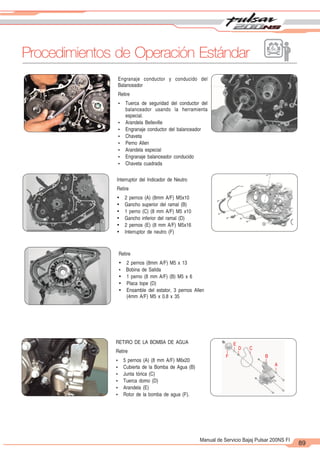 2
1
89
Manual de Servicio Bajaj Pulsar 200NS FI
Procedimientos de Operación Estándar
Interruptor del Indicador de Neutro
Retire
Ÿ 2 pernos (A) (8mm A/F) M5x10
Ÿ Gancho superior del ramal (B)
Ÿ 1 perno (C) (8 mm A/F) M5 x10
Ÿ Gancho inferior del ramal (D)
Ÿ 2 pernos (E) (8 mm A/F) M5x16
Ÿ Interruptor de neutro (F)
Retire
Ÿ 2 pernos (8mm A/F) M5 x 13
Ÿ Bobina de Salida
Ÿ 1 perno (8 mm A/F) (B) M5 x 6
Ÿ Placa tope (D)
Ÿ Ensamble del estator, 3 pernos Allen
(4mm A/F) M5 x 0.8 x 35
Engranaje conductor y conducido del
Balanceador
Retire
Ÿ Tuerca de seguridad del conductor del
balanceador usando la herramienta
especial.
Ÿ Arandela Belleville
Ÿ Engranaje conductor del balanceador
Ÿ Chaveta
Ÿ Perno Allen
Ÿ Arandela especial
Ÿ Engranaje balanceador conducido
Ÿ Chaveta cuadrada
A
B
C
D
E
F
RETIRO DE LA BOMBA DE AGUA
Retire
Ÿ 5 pernos (A) (8 mm A/F) M6x20
Ÿ Cubierta de la Bomba de Agua (B)
Ÿ Junta tórica (C)
Ÿ Tuerca domo (D)
Ÿ Arandela (E)
Ÿ Rotor de la bomba de agua (F).
 