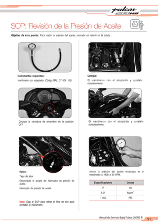 2
1
91
Manual de Servicio Bajaj Pulsar 200NS FI
Objetivo de esta prueba: Para medir la presión del aceite, revisado en ralentí en la culata.
SOP: Revisión de la Presión de Aceite
Instrumentos requeridos:
Manómetro con adaptador (Código BAL: 37 0041 93)
Coloque:
El manómetro con el adaptador y ajústelo
completamente.
Coloque la cerradura de encendido en la posición
OFF
El manómetro con el adaptador y ajústelo
completamente.
Retire:
Tapa de jebe
Desconecte el acople del interruptor de presión de
aceite.
Interruptor de presión de aceite
Note: Siga el SOP para retirar el filtro de aire para
conectar el manómetro.
Anote la presión del aceite mostrada en el
manómetro a 1400 ± 50 RPM.
Especiﬁcaciones Unidad
>1 bar
1.01
2
kg/cm
14.50 PSI
 