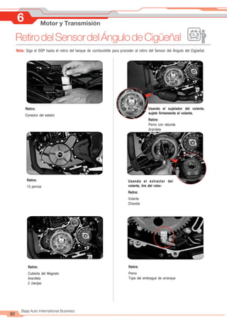 92
Bajaj Auto International Business
Nota: Siga el SOP hasta el retiro del tanque de combustible para proceder al retiro del Sensor del Ángulo del Cigüeñal.
Retiro:
Conector del estator
Usando el sujetador del volante,
sujete firmemente el volante.
Retire:
Perno con reborde
Arandela
Retire:
13 pernos
Usando el extractor del
volante, tire del rotor.
Retire:
Volante
Chaveta
Retire:
Cubierta del Magneto
Arandela
2 clavijas
Retire:
Perno
Tope del embrague de arranque
6 Motor y Transmisión
RetirodelSensordelÁngulodeCigüeñal
 