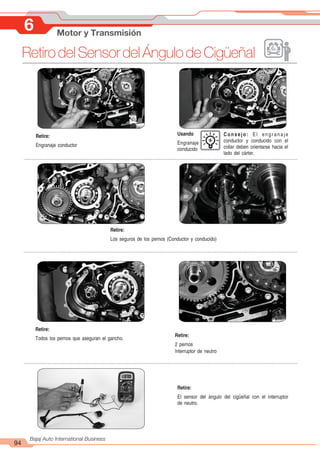 94
Bajaj Auto International Business
RetirodelSensordelÁngulodeCigüeñal
6 Motor y Transmisión
Retire:
Engranaje conductor
Usando
Engranaje
conducido
Retire:
Todos los pernos que aseguran el gancho.
Retire:
2 pernos
Interruptor de neutro
Retire:
El sensor del ángulo del cigüeñal con el interruptor
de neutro.
Consejo: El engranaje
conductor y conducido con el
collar deben orientarse hacia el
lado del cárter.
Retire:
Los seguros de los pernos (Conductor y conducido)
 