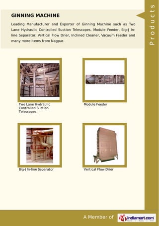 A Member of
GINNING MACHINE
Leading Manufacturer and Exporter of Ginning Machine such as Two
Lane Hydraulic Controlled Suction Telescopes, Module Feeder, Big-J In-
line Separator, Vertical Flow Drier, Inclined Cleaner, Vacuum Feeder and
many more items from Nagpur.
Two Lane Hydraulic
Controlled Suction
Telescopes
Module Feeder
Big-J In-line Separator Vertical Flow Drier
Products
 