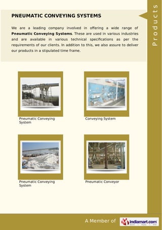 A Member of
PNEUMATIC CONVEYING SYSTEMS
We are a leading company involved in oﬀering a wide range of
Pneumatic Conveying Systems. These are used in various industries
and are available in various technical speciﬁcations as per the
requirements of our clients. In addition to this, we also assure to deliver
our products in a stipulated time frame.
Pneumatic Conveying
System
Conveying System
Pneumatic Conveying
System
Pneumatic Conveyor
Products
 