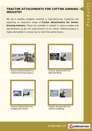 A Member of
TRACTOR ATTACHMENTS FOR COTTON GINNING
INDUSTRY
We are a leading company involved in manufacturing, supplying and
exporting an extensive range of Tractor Attachments for Cotton
Ginning Industry. These are available in market in various models and
speciﬁcations as per the requirements of our clients. Oﬀered product is
highly demanded in market due to their fine performance.
Tractor Attachments For
Cotton Ginning Industry
Tractor Attachment For
Bale Handling
Tractor Attachment For
Heaping Of Cotton
Tractor Attachment For
Cotton Grabbing
Products
 