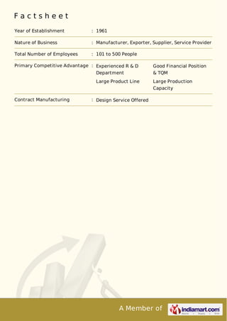 A Member of
F a c t s h e e t
Year of Establishment : 1961
Nature of Business : Manufacturer, Exporter, Supplier, Service Provider
Total Number of Employees : 101 to 500 People
Primary Competitive Advantage : Experienced R & D
Department
Good Financial Position
& TQM
Large Product Line Large Production
Capacity
Contract Manufacturing : Design Service Offered
 