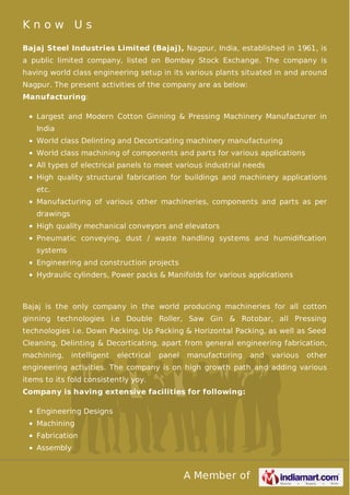 A Member of
K n o w U s
Bajaj Steel Industries Limited (Bajaj), Nagpur, India, established in 1961, is
a public limited company, listed on Bombay Stock Exchange. The company is
having world class engineering setup in its various plants situated in and around
Nagpur. The present activities of the company are as below:
Manufacturing:
Largest and Modern Cotton Ginning & Pressing Machinery Manufacturer in
India
World class Delinting and Decorticating machinery manufacturing
World class machining of components and parts for various applications
All types of electrical panels to meet various industrial needs
High quality structural fabrication for buildings and machinery applications
etc.
Manufacturing of various other machineries, components and parts as per
drawings
High quality mechanical conveyors and elevators
Pneumatic conveying, dust / waste handling systems and humidiﬁcation
systems
Engineering and construction projects
Hydraulic cylinders, Power packs & Manifolds for various applications
Bajaj is the only company in the world producing machineries for all cotton
ginning technologies i.e Double Roller, Saw Gin & Rotobar, all Pressing
technologies i.e. Down Packing, Up Packing & Horizontal Packing, as well as Seed
Cleaning, Delinting & Decorticating, apart from general engineering fabrication,
machining, intelligent electrical panel manufacturing and various other
engineering activities. The company is on high growth path and adding various
items to its fold consistently yoy.
Company is having extensive facilities for following:
Engineering Designs
Machining
Fabrication
Assembly
 
