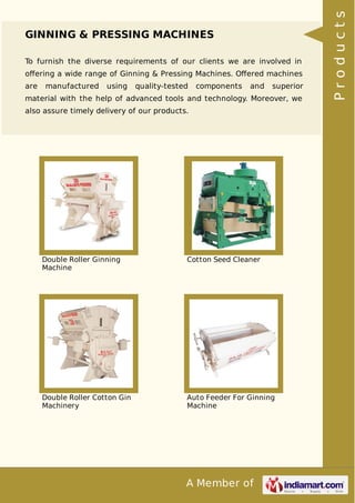 A Member of
GINNING & PRESSING MACHINES
To furnish the diverse requirements of our clients we are involved in
oﬀering a wide range of Ginning & Pressing Machines. Oﬀered machines
are manufactured using quality-tested components and superior
material with the help of advanced tools and technology. Moreover, we
also assure timely delivery of our products.
Double Roller Ginning
Machine
Cotton Seed Cleaner
Double Roller Cotton Gin
Machinery
Auto Feeder For Ginning
Machine
Products
 
