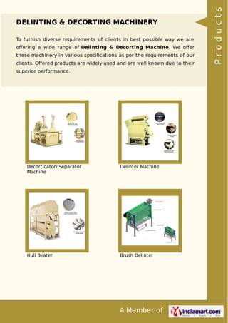 A Member of
DELINTING & DECORTING MACHINERY
To furnish diverse requirements of clients in best possible way we are
oﬀering a wide range of Delinting & Decorting Machine. We oﬀer
these machinery in various speciﬁcations as per the requirements of our
clients. Oﬀered products are widely used and are well known due to their
superior performance.
Decorticator/ Separator
Machine
Delinter Machine
Hull Beater Brush Delinter
Products
 
