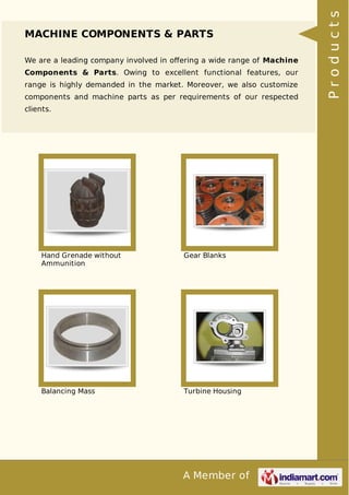 A Member of
MACHINE COMPONENTS & PARTS
We are a leading company involved in oﬀering a wide range of Machine
Components & Parts. Owing to excellent functional features, our
range is highly demanded in the market. Moreover, we also customize
components and machine parts as per requirements of our respected
clients.
Hand Grenade without
Ammunition
Gear Blanks
Balancing Mass Turbine Housing
Products
 