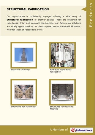 A Member of
STRUCTURAL FABRICATION
Our organization is proﬁciently engaged oﬀering a wide array of
Structural Fabrication of premier quality. These are reckoned for
robustness, ﬁnish and compact construction, our fabrication solutions
are widely appreciated by the clients spread across the world. Moreover,
we offer these at reasonable prices.
Industrial Chimneys Hydraulic Power Packs
Fabrication
Structures For Machinery Structures For Mounting
Machine
Products
 