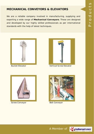 A Member of
MECHANICAL CONVEYORS & ELEVATORS
We are a reliable company involved in manufacturing, supplying and
exporting a wide range of Mechanical Conveyors. These are designed
and developed by our highly skilled professionals as per international
standards with the help of latest techniques.
Bucket Elevator Vertical Screw Elevator
Screw Conveyor Belt Conveyor
Products
 