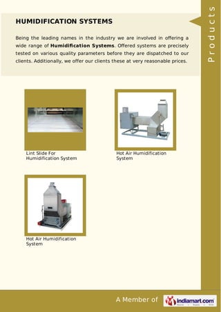 A Member of
HUMIDIFICATION SYSTEMS
Being the leading names in the industry we are involved in oﬀering a
wide range of Humidiﬁcation Systems. Oﬀered systems are precisely
tested on various quality parameters before they are dispatched to our
clients. Additionally, we offer our clients these at very reasonable prices.
Lint Slide For
Humidification System
Hot Air Humidification
System
Hot Air Humidification
System
Products
 