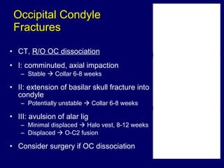 Occipital Condyle  Fractures CT,  R/O OC dissociation I: comminuted, axial impaction Stable    Collar 6-8 weeks II: extension of basilar skull fracture into condyle Potentially unstable    Collar 6-8 weeks III: avulsion of alar lig Minimal displaced    Halo vest, 8-12 weeks Displaced    O-C2 fusion Consider surgery if OC dissociation 