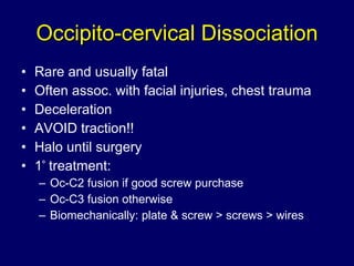 Occipito-cervical Dissociation Rare and usually fatal Often assoc. with facial injuries, chest trauma Deceleration AVOID traction!! Halo until surgery 1 º  treatment:  Oc-C2 fusion if good screw purchase Oc-C3 fusion otherwise Biomechanically: plate & screw > screws > wires 