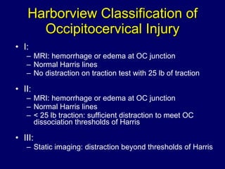Harborview Classification of Occipitocervical Injury I:  MRI: hemorrhage or edema at OC junction Normal Harris lines No distraction on traction test with 25 lb of traction  II: MRI: hemorrhage or edema at OC junction Normal Harris lines < 25 lb traction: sufficient distraction to meet OC dissociation thresholds of Harris III: Static imaging: distraction beyond thresholds of Harris 